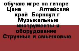 обучаю игре на гитаре › Цена ­ 200 - Алтайский край, Барнаул г. Музыкальные инструменты и оборудование » Струнные и смычковые   